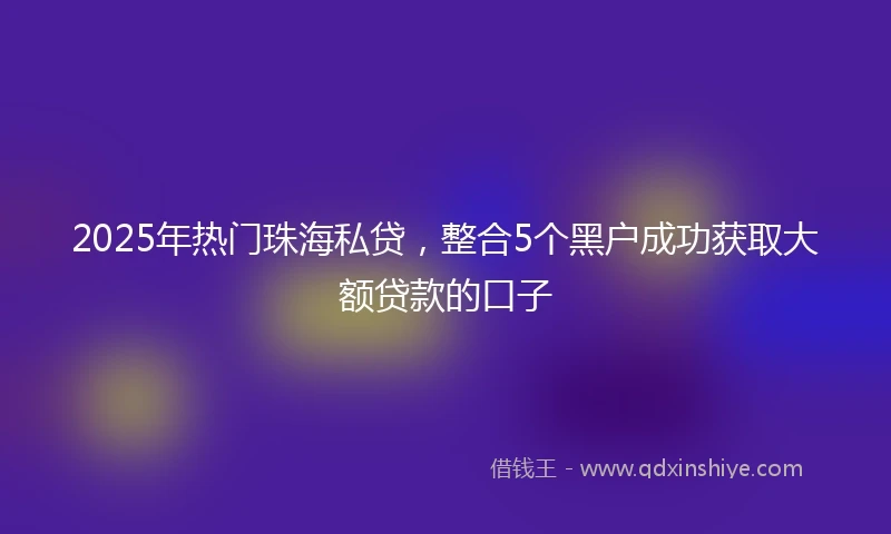 2025年热门珠海私贷，整合5个黑户成功获取大额贷款的口子