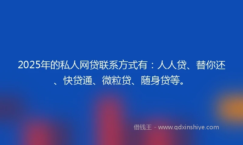 2025年的私人网贷联系方式有：人人贷、替你还、快贷通、微粒贷、随身贷等。