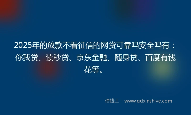 2025年的放款不看征信的网贷可靠吗安全吗有：你我贷、读秒贷、京东金融、随身贷、百度有钱花等。