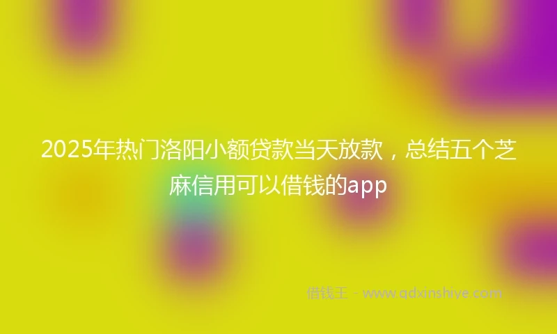 2025年热门洛阳小额贷款当天放款,总结五个芝麻信用可以借钱的app