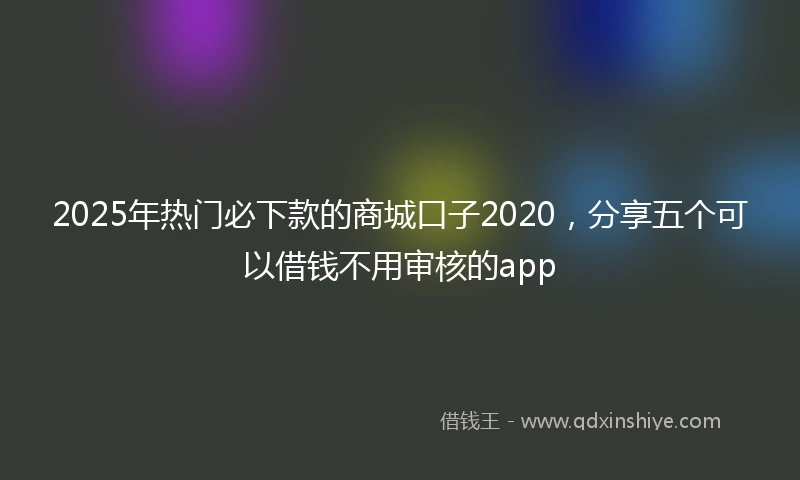 2025年热门必下款的商城口子2020，分享五个可以借钱不用审核的app