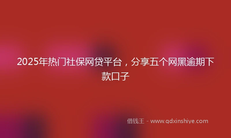 2025年热门社保网贷平台，分享五个网黑逾期下款口子
