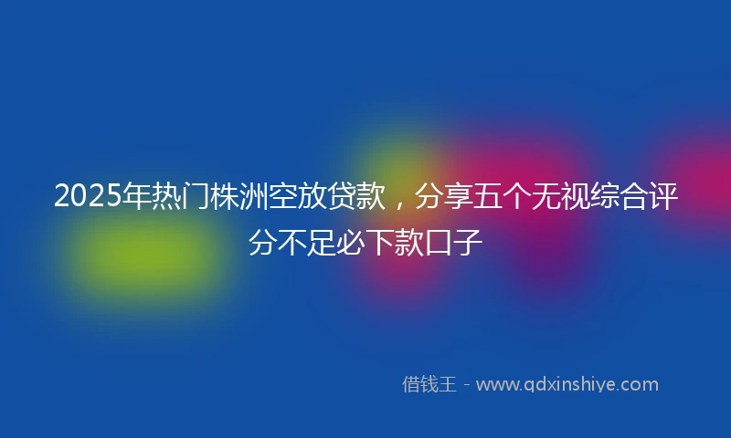 2025年热门株洲空放贷款，分享五个无视综合评分不足必下款口子