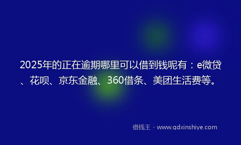 2025年的正在逾期哪里可以借到钱呢有：e微贷、花呗、京东金融、360借条、美团生活费等。
