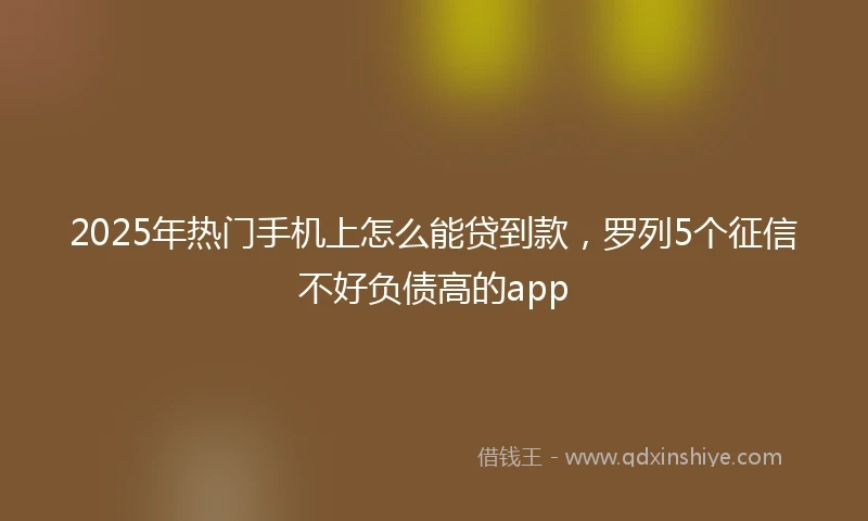 2025年热门手机上怎么能贷到款，罗列5个征信不好负债高的app