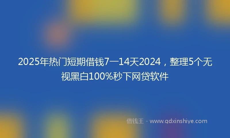 2025年热门短期借钱7一14天2024，整理5个无视黑白100%秒下网贷软件