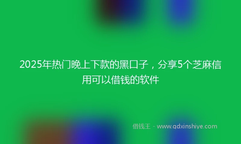 2025年热门晚上下款的黑口子，分享5个芝麻信用可以借钱的软件