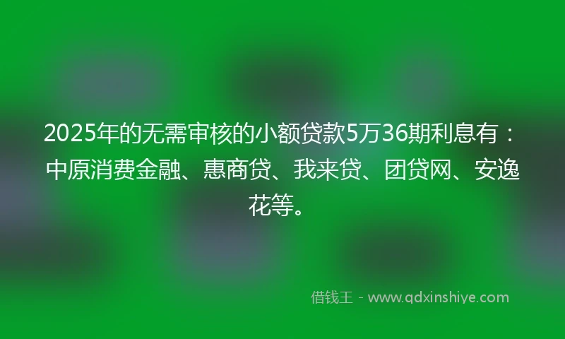 2025年的无需审核的小额贷款5万36期利息有：中原消费金融、惠商贷、我来贷、团贷网、安逸花等。