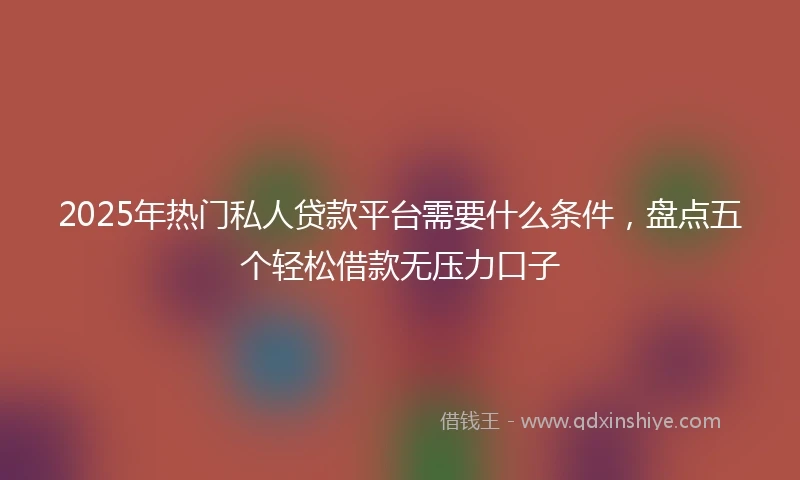 2025年热门私人贷款平台需要什么条件，盘点五个轻松借款无压力口子