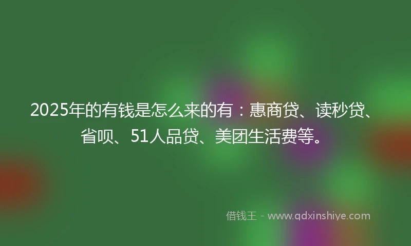 2025年的有钱是怎么来的有：惠商贷、读秒贷、省呗、51人品贷、美团生活费等。