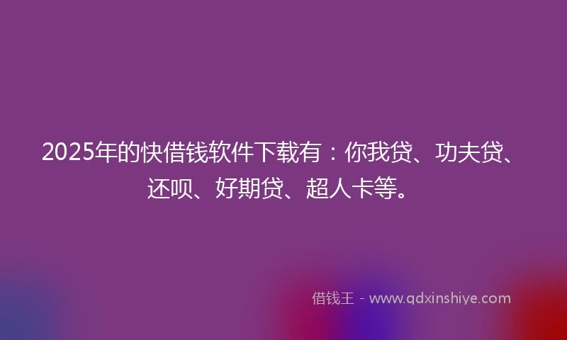 2025年的快借钱软件下载有：你我贷、功夫贷、还呗、好期贷、超人卡等。
