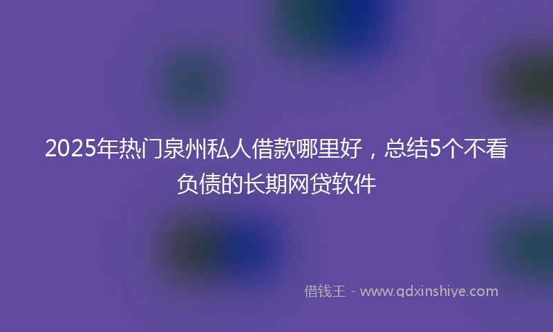 2025年热门泉州私人借款哪里好，总结5个不看负债的长期网贷软件
