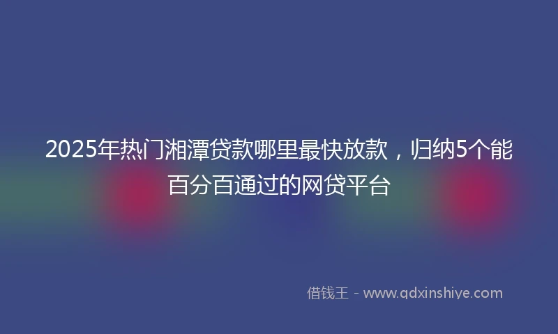 2025年热门湘潭贷款哪里最快放款，归纳5个能百分百通过的网贷平台