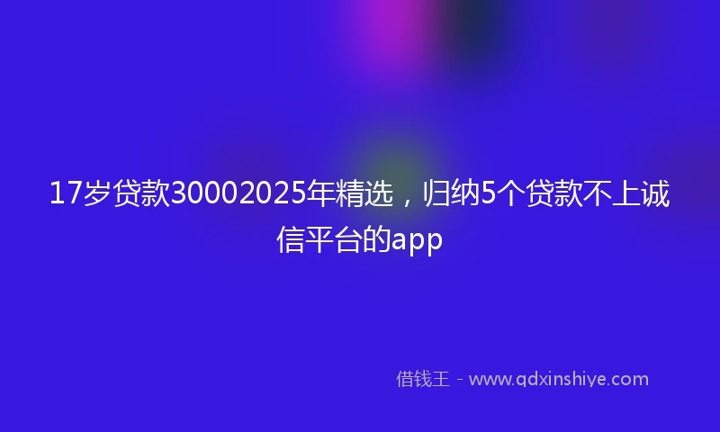 17岁贷款30002025年精选，归纳5个贷款不上诚信平台的app
