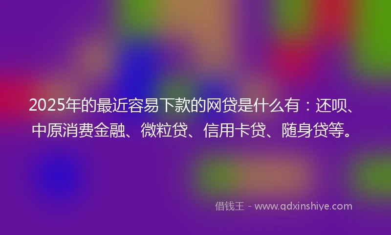 2025年的最近容易下款的网贷是什么有：还呗、中原消费金融、微粒贷、信用卡贷、随身贷等。