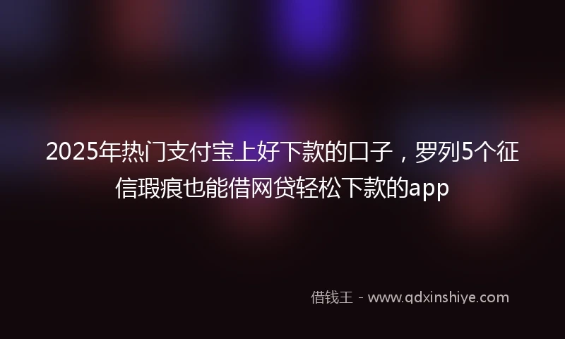 2025年热门支付宝上好下款的口子，罗列5个征信瑕疵也能借网贷轻松下款的app