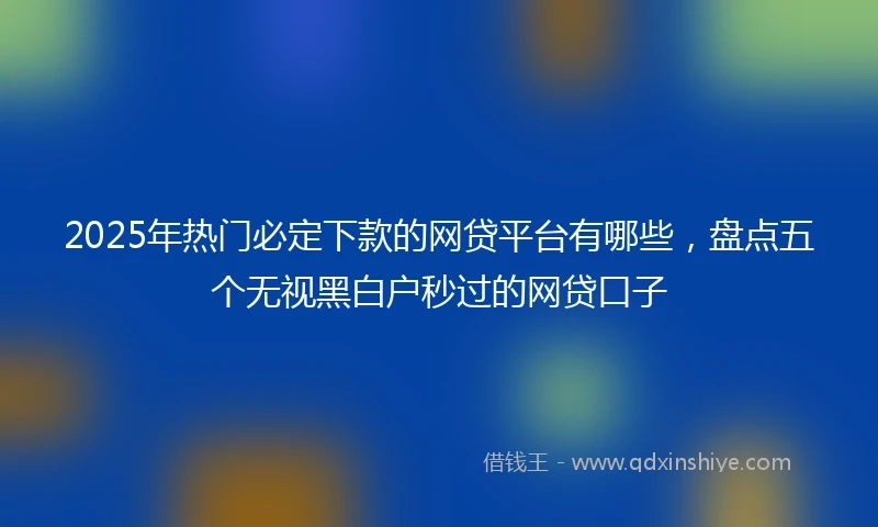 2025年热门必定下款的网贷平台有哪些，盘点五个无视黑白户秒过的网贷口子