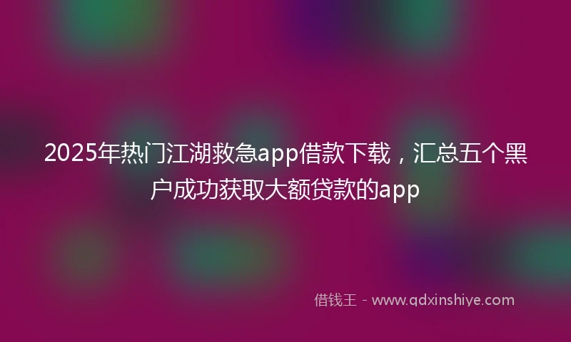 2025年热门江湖救急app借款下载，汇总五个黑户成功获取大额贷款的app