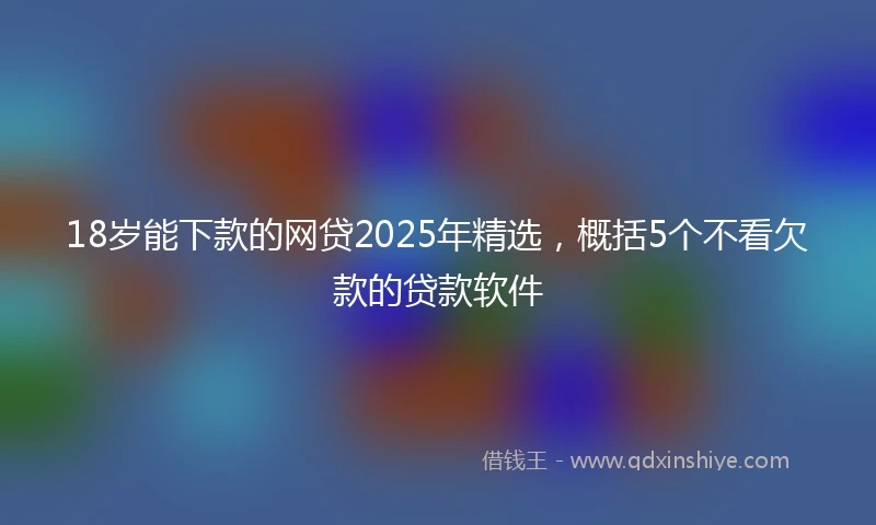 18岁能下款的网贷2025年精选，概括5个不看欠款的贷款软件