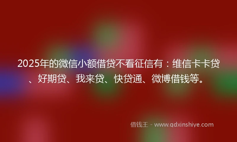 2025年的微信小额借贷不看征信有：维信卡卡贷、好期贷、我来贷、快贷通、微博借钱等。