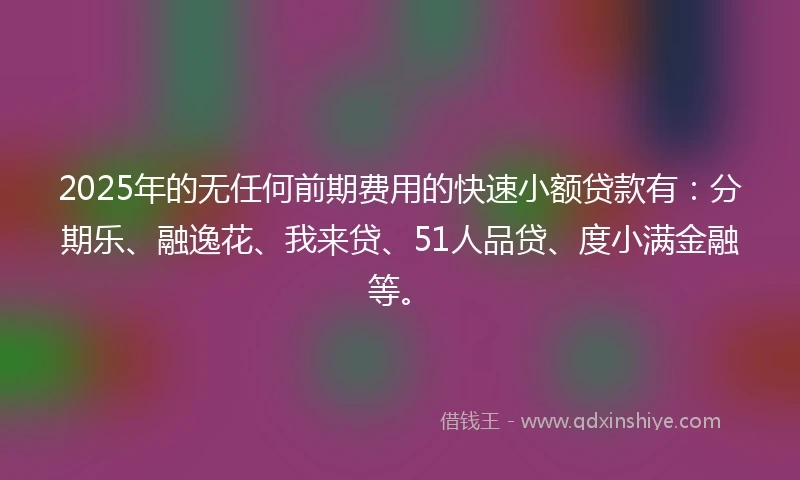 2025年的无任何前期费用的快速小额贷款有：分期乐、融逸花、我来贷、51人品贷、度小满金融等。