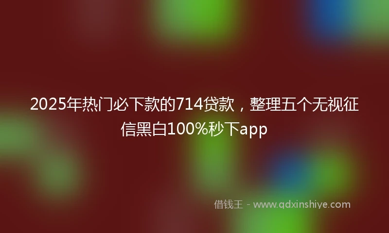2025年热门必下款的714贷款，整理五个无视征信黑白100%秒下app