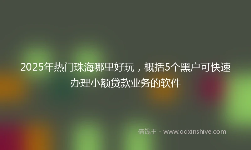 2025年热门珠海哪里好玩，概括5个黑户可快速办理小额贷款业务的软件
