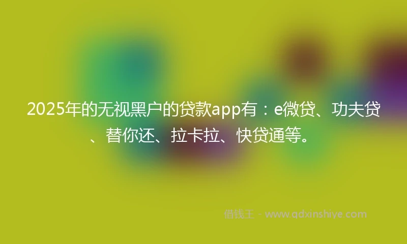 2025年的无视黑户的贷款app有：e微贷、功夫贷、替你还、拉卡拉、快贷通等。