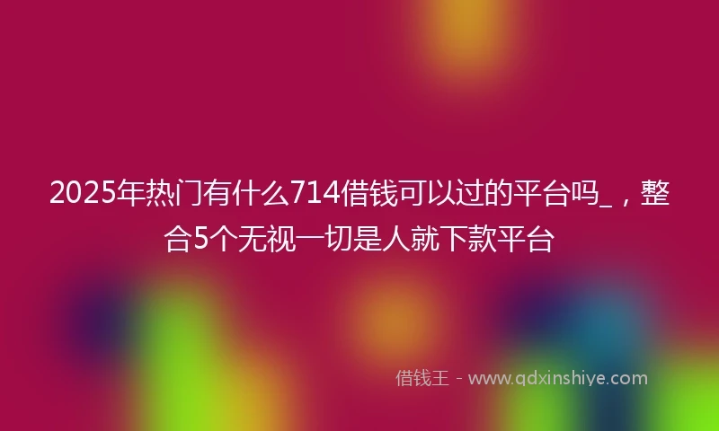 2025年热门有什么714借钱可以过的平台吗_，整合5个无视一切是人就下款平台