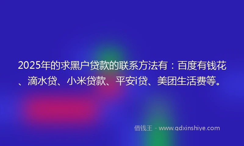 2025年的求黑户贷款的联系方法有：百度有钱花、滴水贷、小米贷款、平安i贷、美团生活费等。