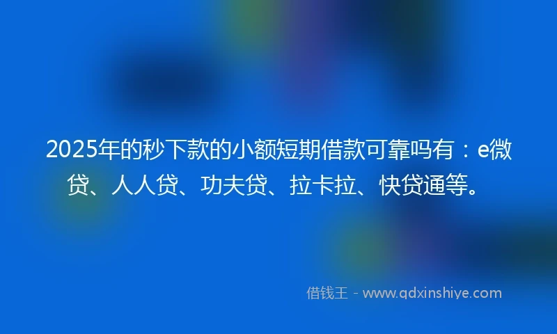 2025年的秒下款的小额短期借款可靠吗有：e微贷、人人贷、功夫贷、拉卡拉、快贷通等。