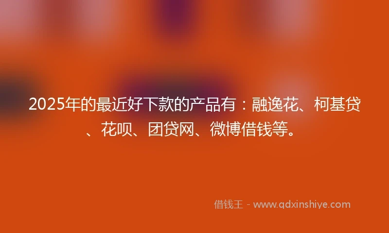 2025年的最近好下款的产品有：融逸花、柯基贷、花呗、团贷网、微博借钱等。
