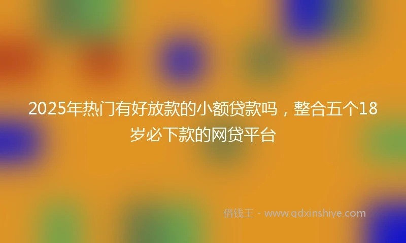 2025年热门有好放款的小额贷款吗，整合五个18岁必下款的网贷平台