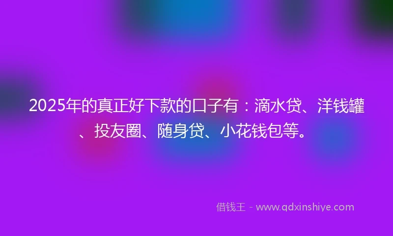 2025年的真正好下款的口子有：滴水贷、洋钱罐、投友圈、随身贷、小花钱包等。