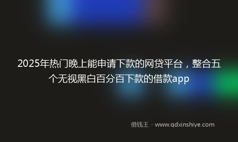 2025年热门晚上能申请下款的网贷平台，整合五个无视黑白百分百下款的借款app