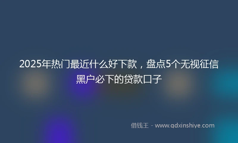 2025年热门最近什么好下款，盘点5个无视征信黑户必下的贷款口子