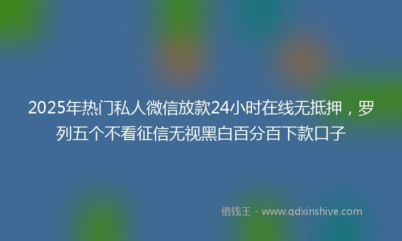 2025年热门私人微信放款24小时在线无抵押，罗列五个不看征信无视黑白百分百下款口子