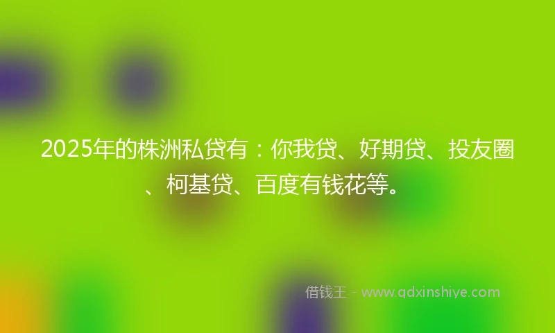 2025年的株洲私贷有：你我贷、好期贷、投友圈、柯基贷、百度有钱花等。