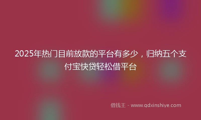2025年热门目前放款的平台有多少，归纳五个支付宝快贷轻松借平台