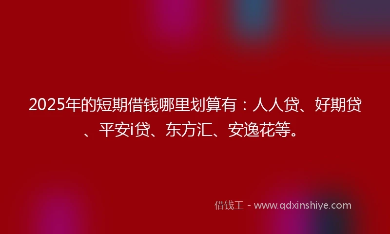 2025年的短期借钱哪里划算有：人人贷、好期贷、平安i贷、东方汇、安逸花等。