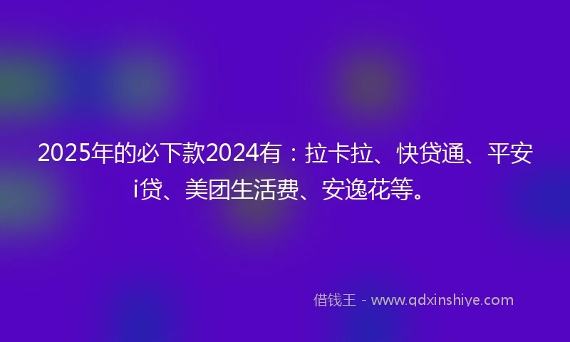 2025年的必下款2024有：拉卡拉、快贷通、平安i贷、美团生活费、安逸花等。