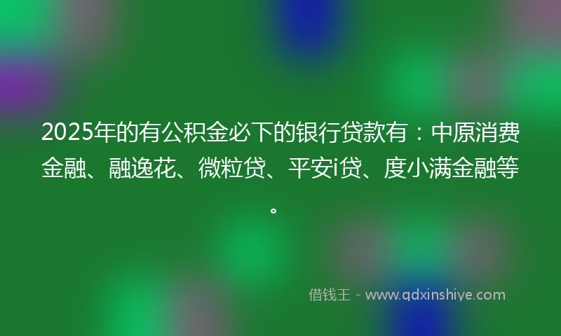 2025年的有公积金必下的银行贷款有：中原消费金融、融逸花、微粒贷、平安i贷、度小满金融等。