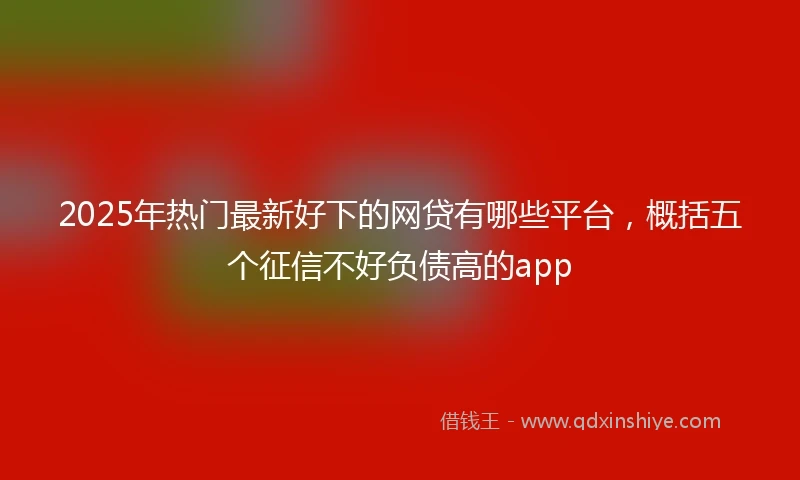 2025年热门最新好下的网贷有哪些平台，概括五个征信不好负债高的app
