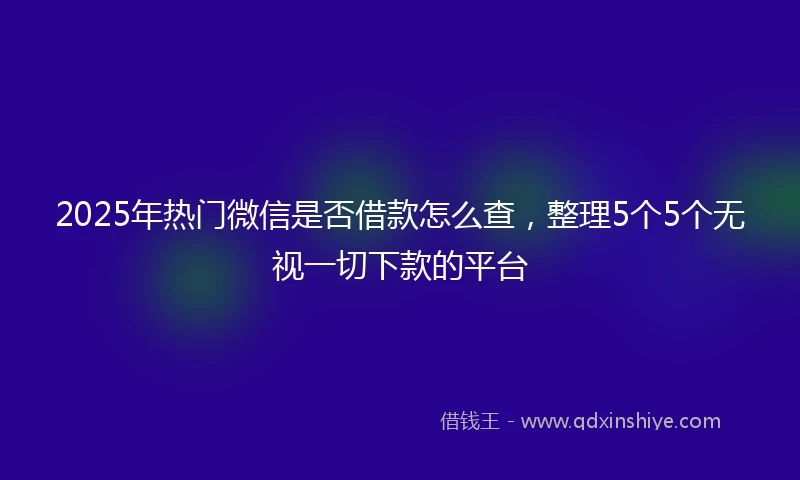 2025年热门微信是否借款怎么查，整理5个5个无视一切下款的平台