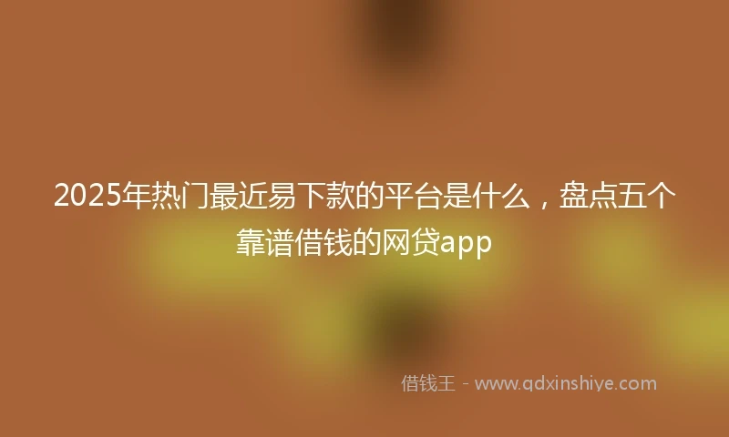 2025年热门最近易下款的平台是什么，盘点五个靠谱借钱的网贷app