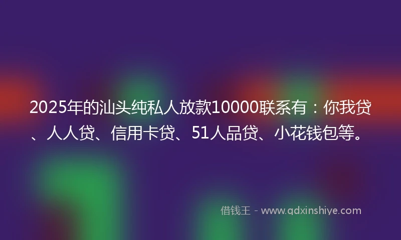 2025年的汕头纯私人放款10000联系有：你我贷、人人贷、信用卡贷、51人品贷、小花钱包等。