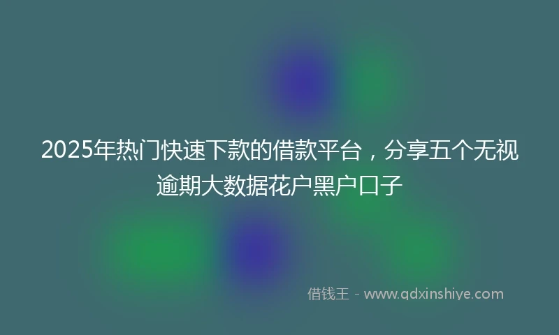 2025年热门快速下款的借款平台，分享五个无视逾期大数据花户黑户口子