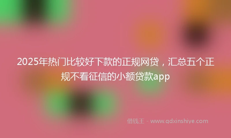 2025年热门比较好下款的正规网贷，汇总五个正规不看征信的小额贷款app