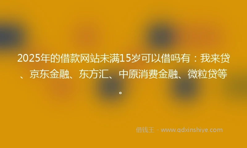2025年的借款网站未满15岁可以借吗有：我来贷、京东金融、东方汇、中原消费金融、微粒贷等。