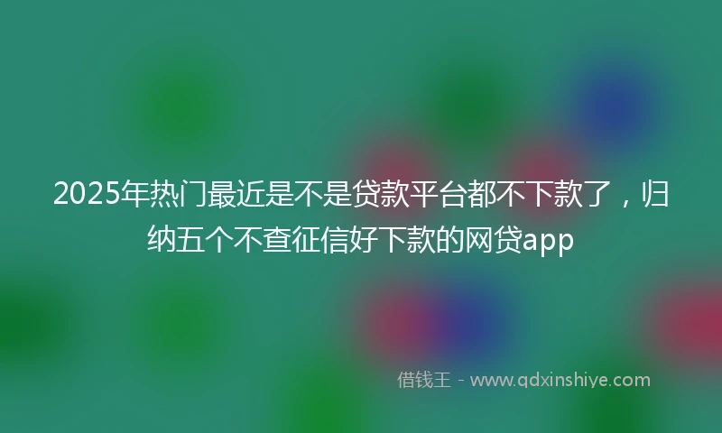2025年热门最近是不是贷款平台都不下款了，归纳五个不查征信好下款的网贷app